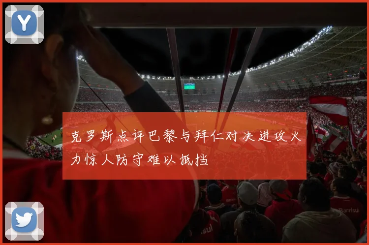 克罗斯点评巴黎与拜仁对决进攻火力惊人防守难以抵挡