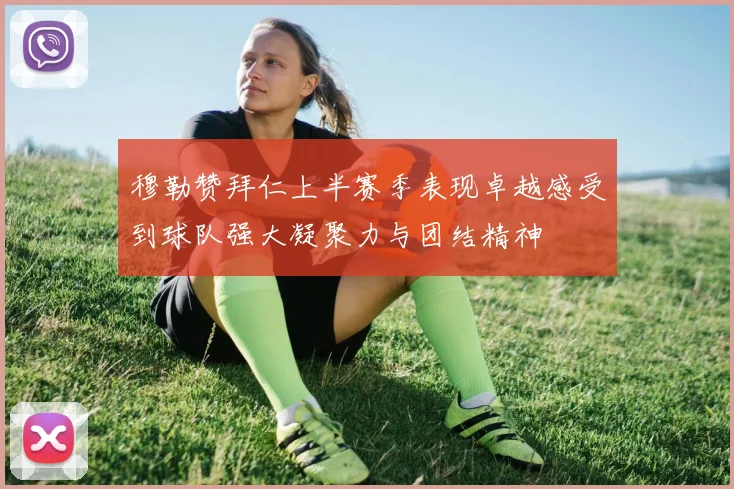 穆勒赞拜仁上半赛季表现卓越感受到球队强大凝聚力与团结精神