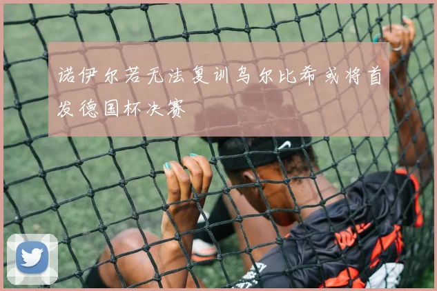 诺伊尔若无法复训乌尔比希或将首发德国杯决赛