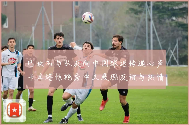 巴坎布与队友向中国球迷传递心声卡库塔惊艳秀中文展现友谊与热情