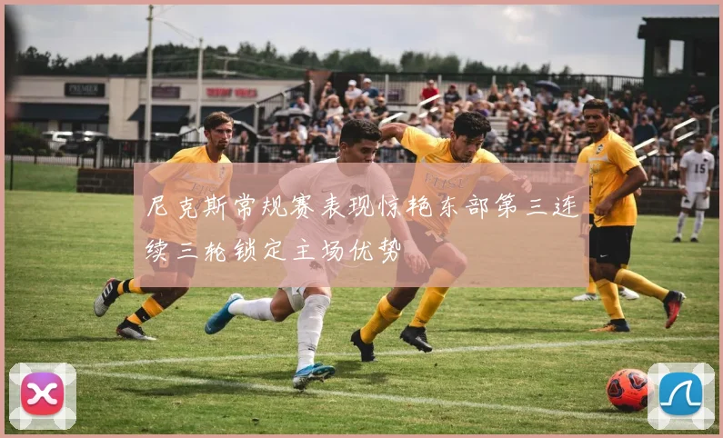 尼克斯常规赛表现惊艳东部第三连续三轮锁定主场优势