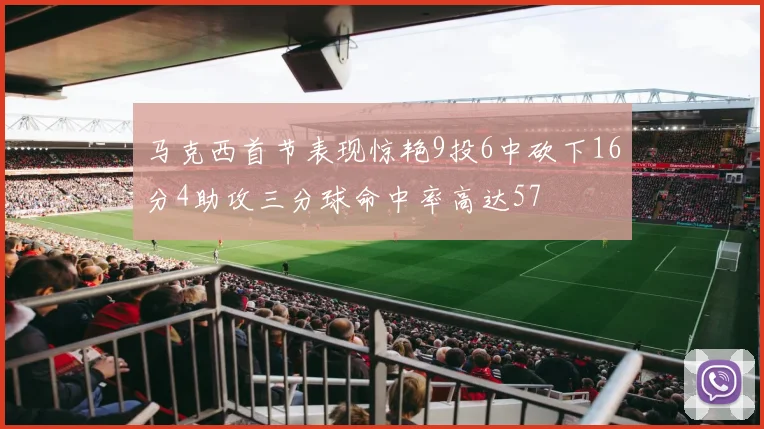 马克西首节表现惊艳9投6中砍下16分4助攻三分球命中率高达57