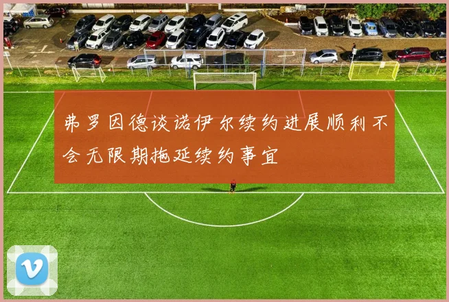 弗罗因德谈诺伊尔续约进展顺利不会无限期拖延续约事宜