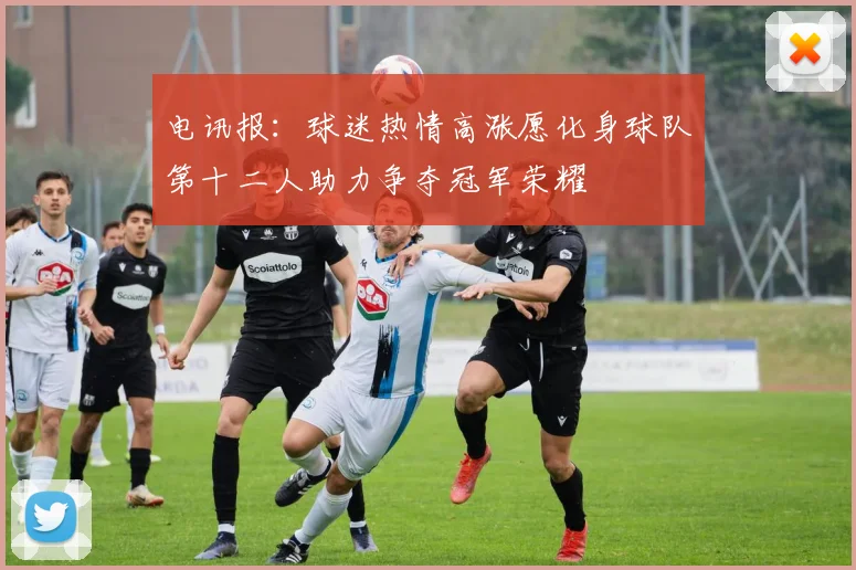 电讯报：球迷热情高涨愿化身球队第十二人助力争夺冠军荣耀