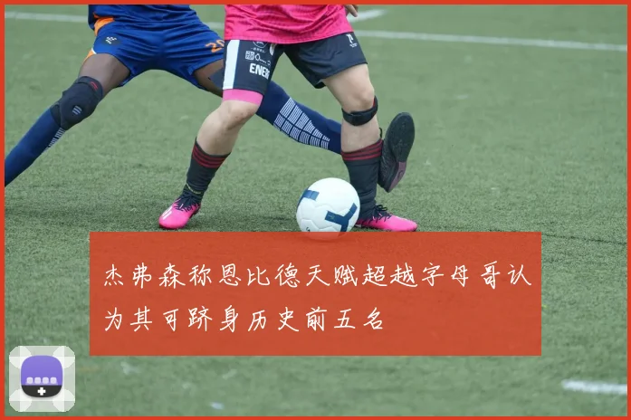 杰弗森称恩比德天赋超越字母哥认为其可跻身历史前五名