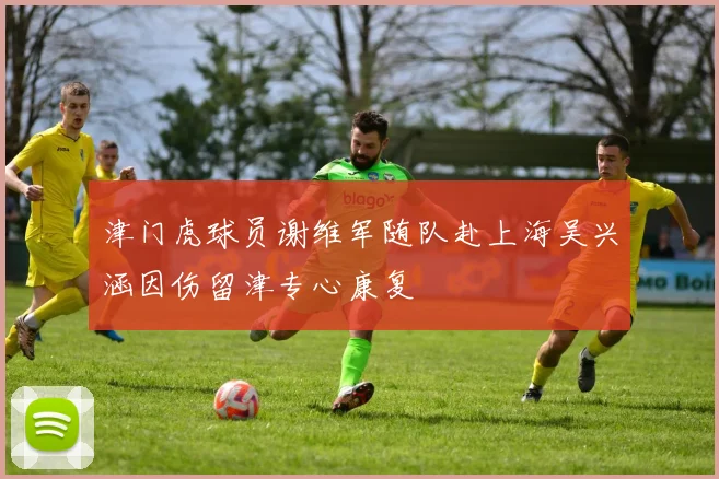 津门虎球员谢维军随队赴上海吴兴涵因伤留津专心康复