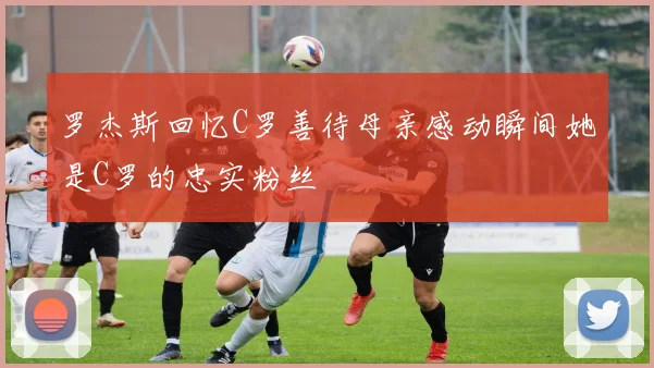 罗杰斯回忆C罗善待母亲感动瞬间她是C罗的忠实粉丝