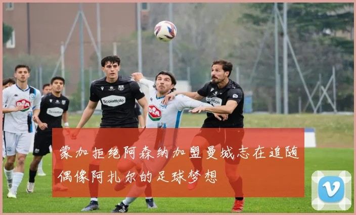 蒙加拒绝阿森纳加盟曼城志在追随偶像阿扎尔的足球梦想