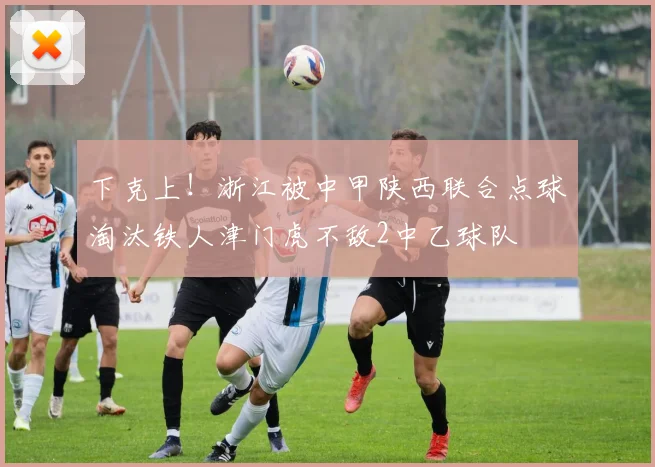 下克上！浙江被中甲陕西联合点球淘汰铁人津门虎不敌2中乙球队