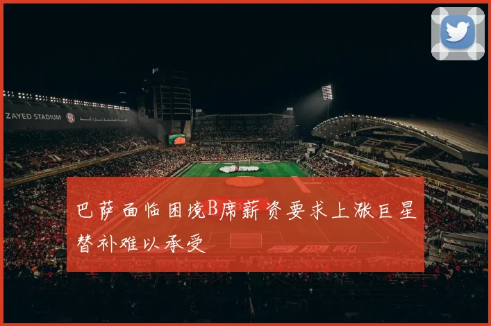 巴萨面临困境B席薪资要求上涨巨星替补难以承受