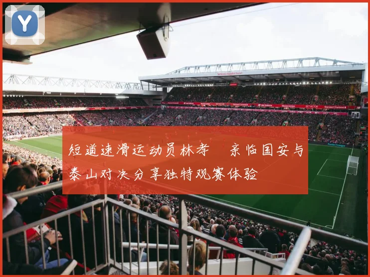 短道速滑运动员林孝埈亲临国安与泰山对决分享独特观赛体验