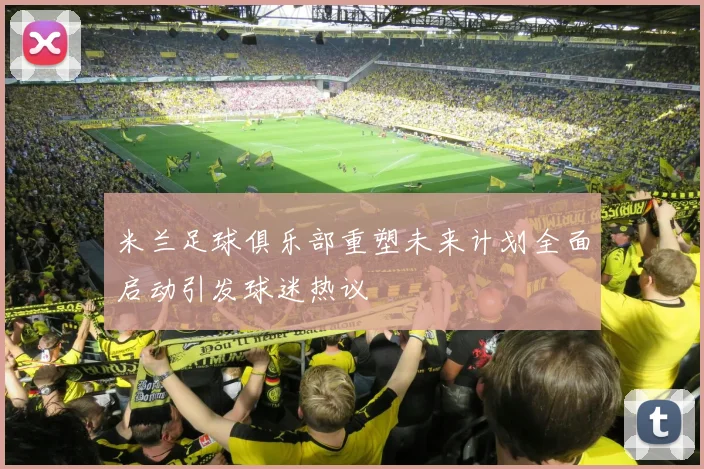 米兰足球俱乐部重塑未来计划全面启动引发球迷热议