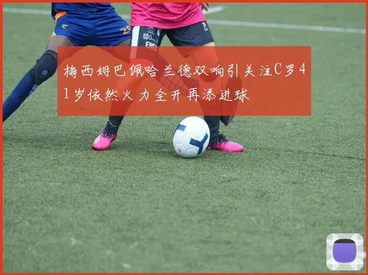 梅西姆巴佩哈兰德双响引关注C罗41岁依然火力全开再添进球