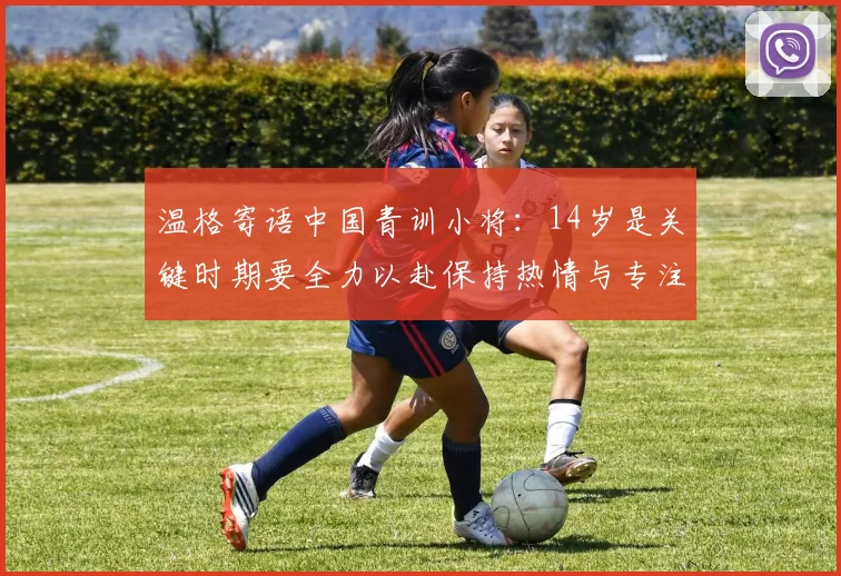 温格寄语中国青训小将：14岁是关键时期要全力以赴保持热情与专注