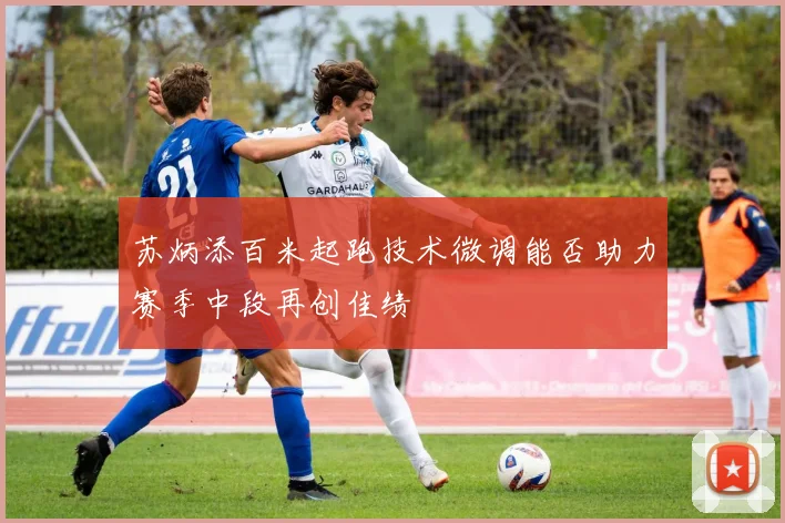 苏炳添百米起跑技术微调能否助力赛季中段再创佳绩