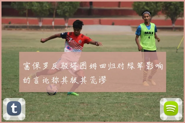 富保罗反驳塔图姆回归对绿军影响的言论称其极其荒谬