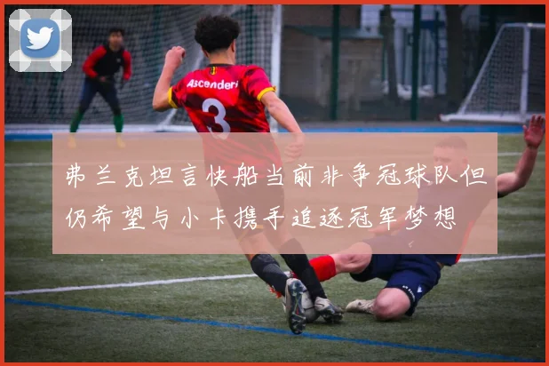 弗兰克坦言快船当前非争冠球队但仍希望与小卡携手追逐冠军梦想