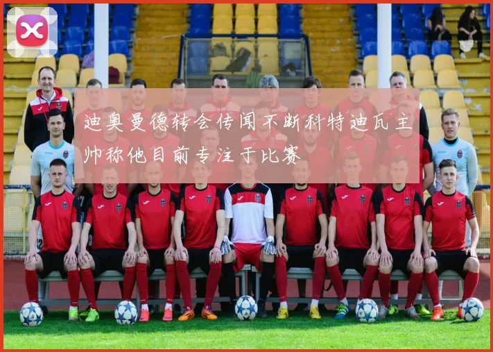 迪奥曼德转会传闻不断科特迪瓦主帅称他目前专注于比赛