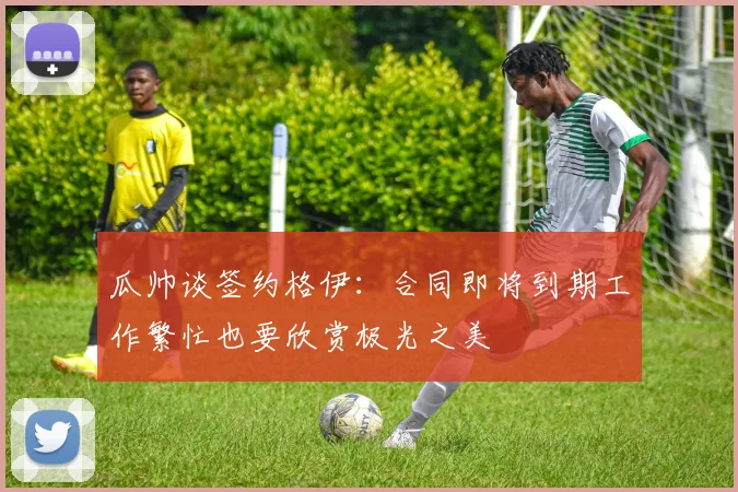 瓜帅谈签约格伊：合同即将到期工作繁忙也要欣赏极光之美