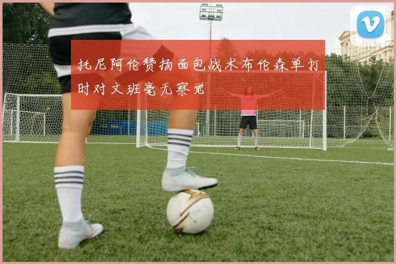托尼阿伦赞扬面包战术布伦森单打时对文班毫无察觉