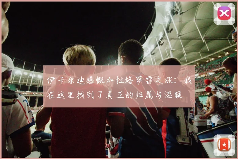 伊卡尔迪感慨加拉塔萨雷之旅：我在这里找到了真正的归属与温暖