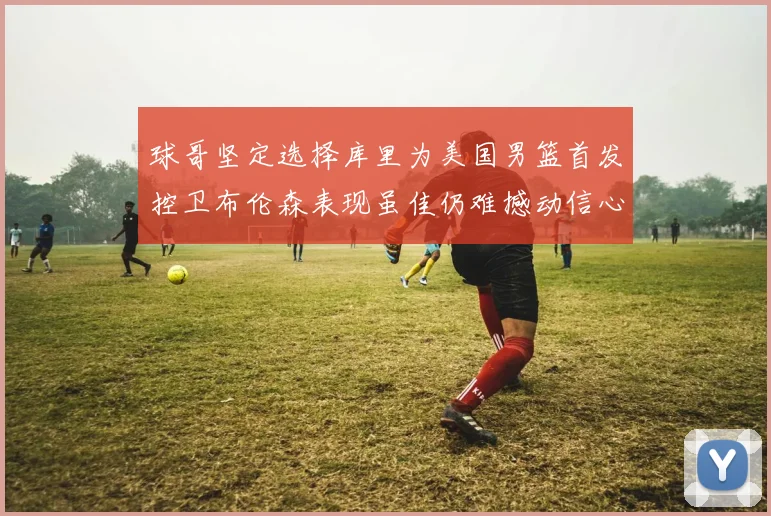 球哥坚定选择库里为美国男篮首发控卫布伦森表现虽佳仍难撼动信心