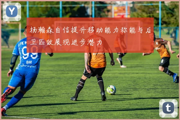 杨瀚森自信提升移动能力称能与后卫匹敌展现进步潜力