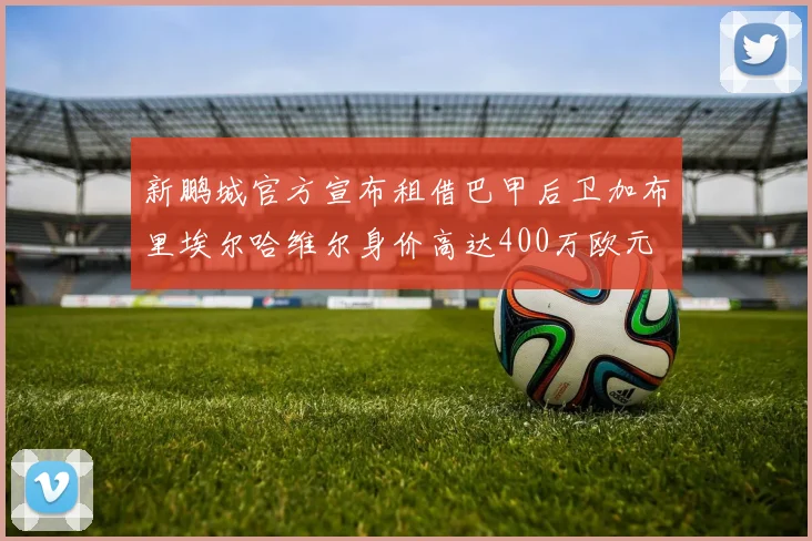 新鹏城官方宣布租借巴甲后卫加布里埃尔哈维尔身价高达400万欧元