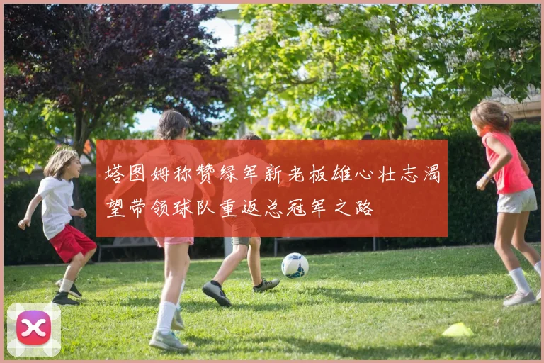 塔图姆称赞绿军新老板雄心壮志渴望带领球队重返总冠军之路