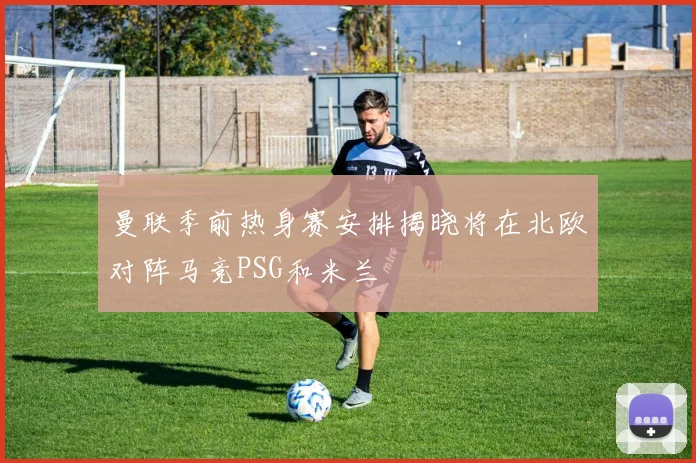 曼联季前热身赛安排揭晓将在北欧对阵马竞PSG和米兰