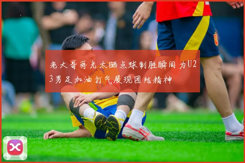 老大哥蒋光太晒点球制胜瞬间为U23男足加油打气展现团结精神