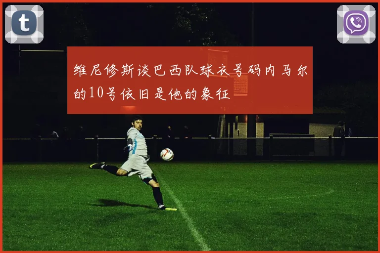 维尼修斯谈巴西队球衣号码内马尔的10号依旧是他的象征