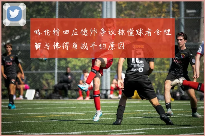 略伦特回应德帅争议称懂球者会理解与佛得角战平的原因