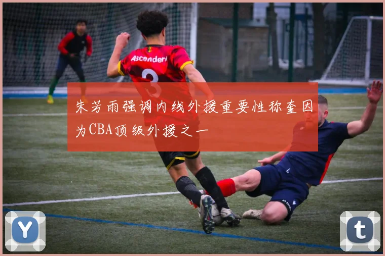 朱芳雨强调内线外援重要性称奎因为CBA顶级外援之一