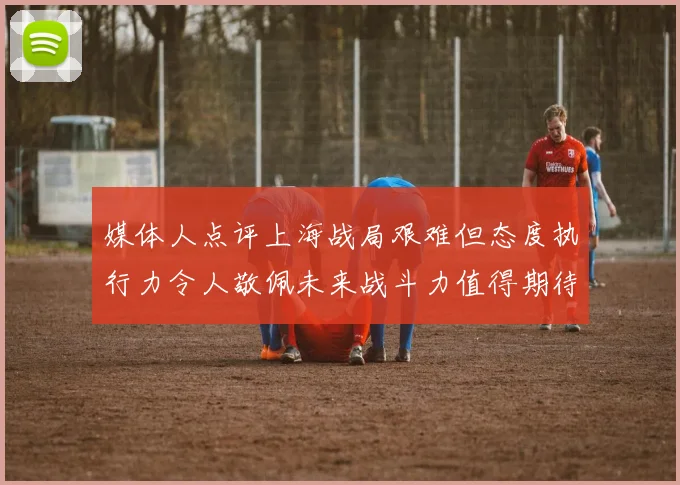 媒体人点评上海战局艰难但态度执行力令人敬佩未来战斗力值得期待