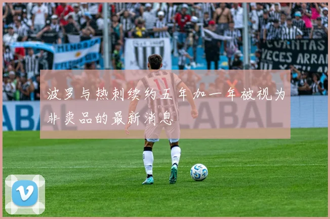 波罗与热刺续约五年加一年被视为非卖品的最新消息