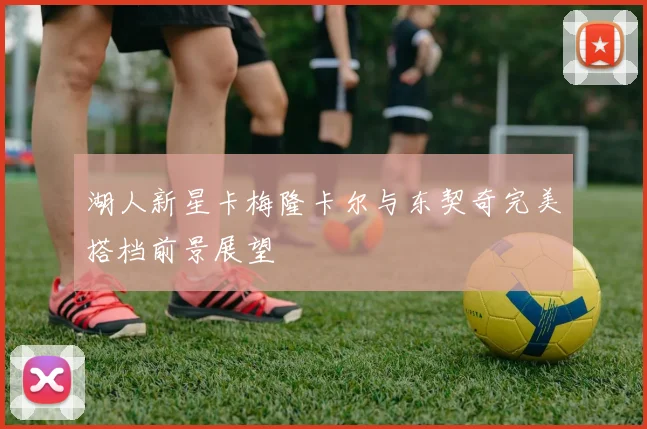 湖人新星卡梅隆卡尔与东契奇完美搭档前景展望